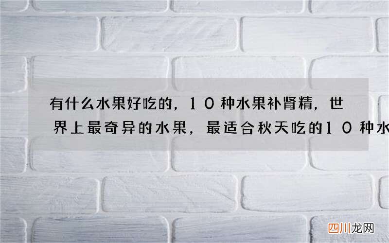 有什么水果好吃的，10种水果补肾精，世界上最奇异的水果，最适合秋天吃的10种水果