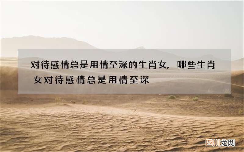 对待感情总是用情至深的生肖女,哪些生肖女对待感情总是用情至深