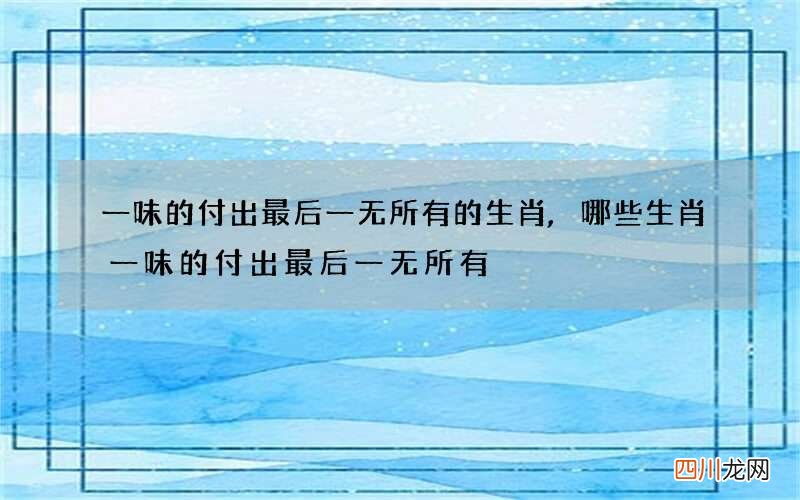 一味的付出最后一无所有的生肖,哪些生肖一味的付出最后一无所有