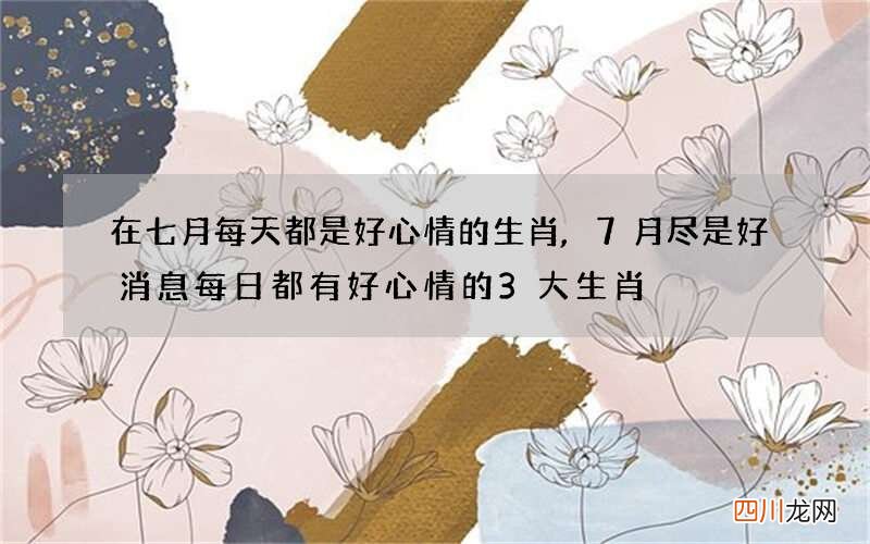 在七月每天都是好心情的生肖,7月尽是好消息每日都有好心情的3大生肖