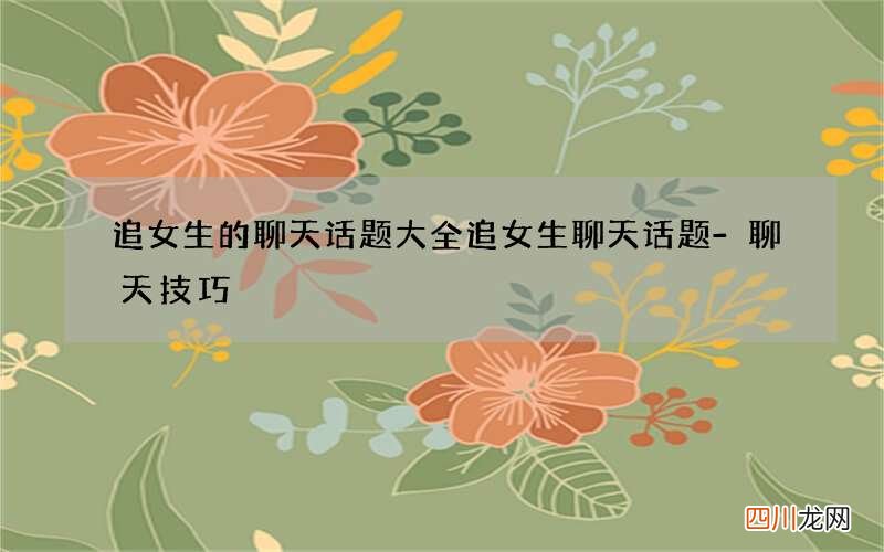 追女生的聊天话题大全 追女生聊天话题-聊天技巧