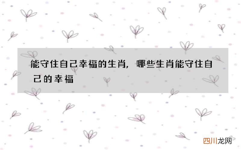 能守住自己幸福的生肖,哪些生肖能守住自己的幸福