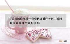 中级消防设施操作员资格证书好考吗 中级消防设施操作员证好考吗?