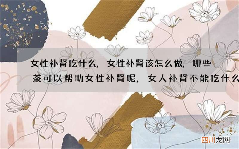 女性补肾吃什么,女性补肾该怎么做,哪些茶可以帮助女性补肾呢,女人补肾不能吃什么