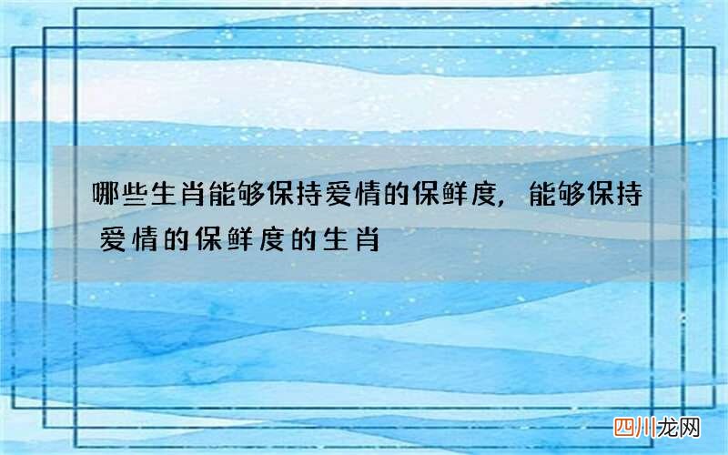 哪些生肖能够保持爱情的保鲜度,能够保持爱情的保鲜度的生肖
