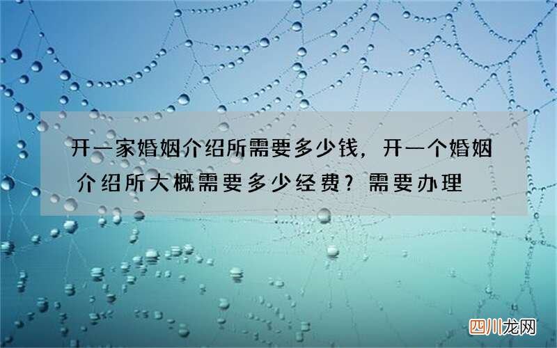开一家婚姻介绍所需要多少钱，开一个婚姻介绍所大概需要多少经费？需要办理