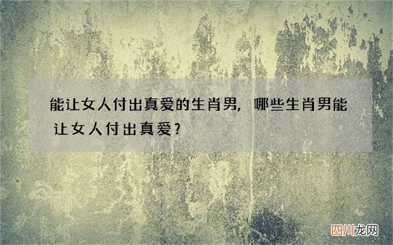 能让女人付出真爱的生肖男,哪些生肖男能让女人付出真爱？