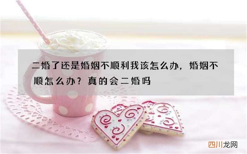 二婚了还是婚姻不顺利我该怎么办，婚姻不顺怎么办？真的会二婚吗