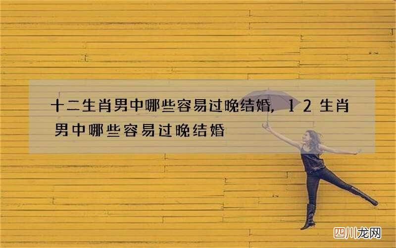 十二生肖男中哪些容易过晚结婚,12生肖男中哪些容易过晚结婚
