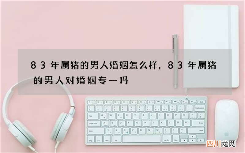 83年属猪的男人婚姻怎么样，83年属猪的男人对婚姻专一吗