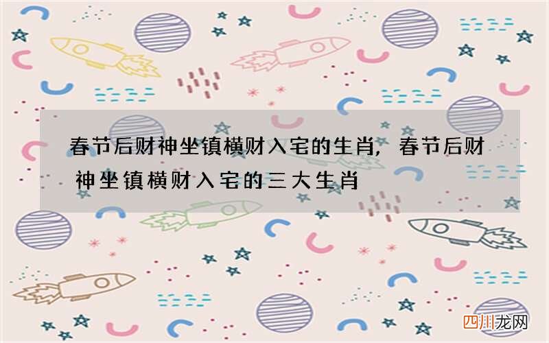 春节后财神坐镇横财入宅的生肖,春节后财神坐镇横财入宅的三大生肖