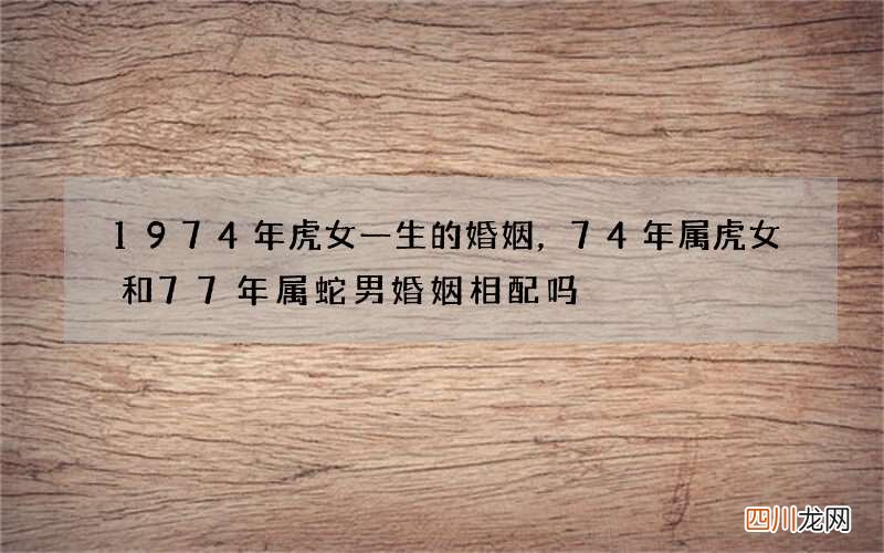 1974年虎女一生的婚姻，74年属虎女和77年属蛇男婚姻相配吗?