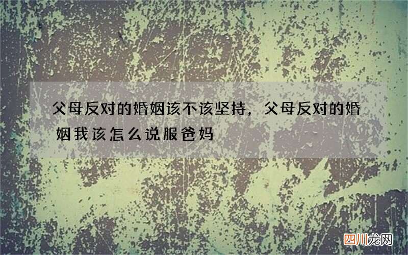 父母反对的婚姻该不该坚持，父母反对的婚姻 我该怎么说服爸妈