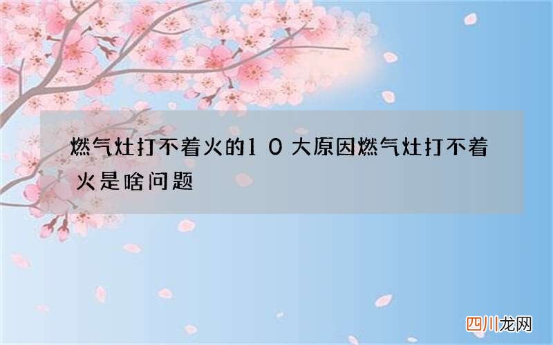 燃气灶打不着火的10大原因 燃气灶打不着火是啥问题