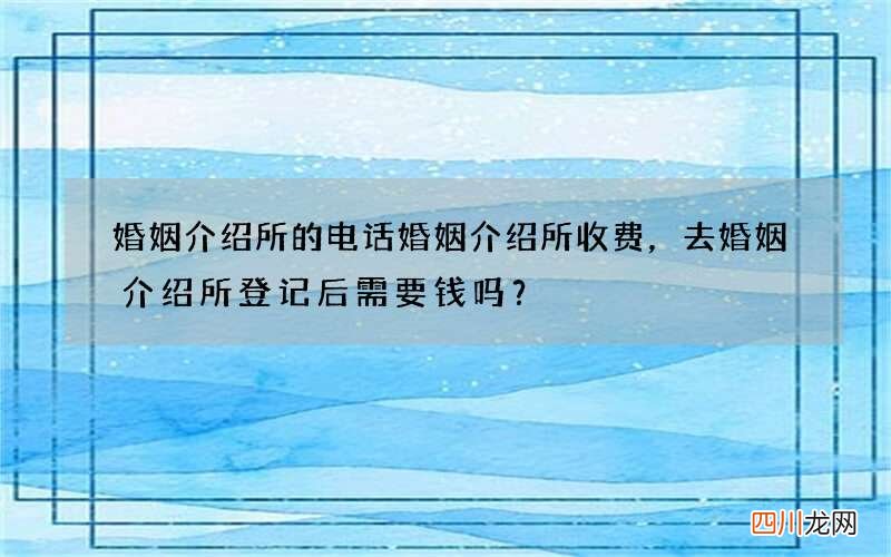 婚姻介绍所的电话婚姻介绍所收费，去婚姻介绍所登记后需要钱吗？
