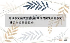 地级市是宪法规定的行政区吗 宪法中的市是县级市还是地级市