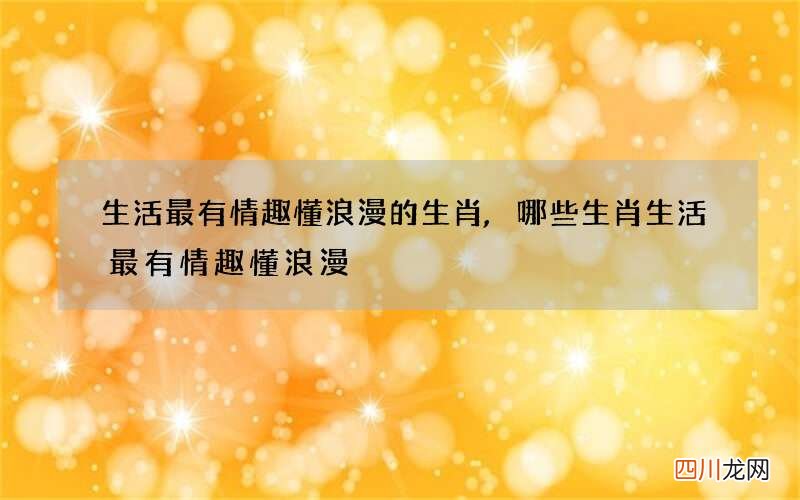 生活最有情趣懂浪漫的生肖,哪些生肖生活最有情趣懂浪漫