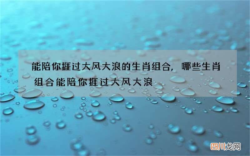 能陪你捱过大风大浪的生肖组合,哪些生肖组合能陪你捱过大风大浪