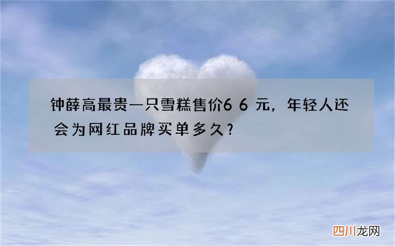 钟薛高最贵一只雪糕售价66元，年轻人还会为网红品牌买单多久？