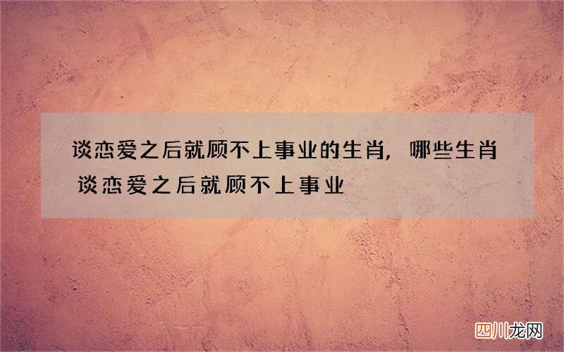 谈恋爱之后就顾不上事业的生肖,哪些生肖谈恋爱之后就顾不上事业