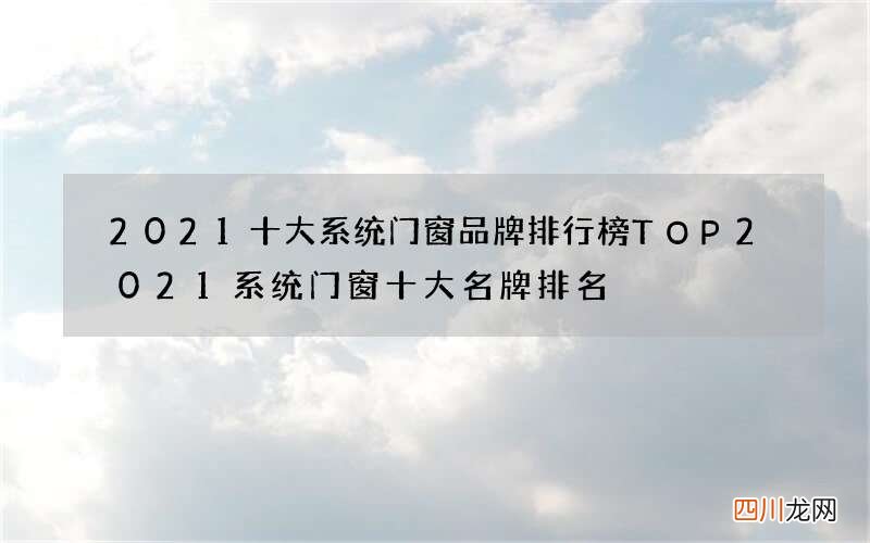 2021十大系统门窗品牌排行榜TOP 2021系统门窗十大名牌排名