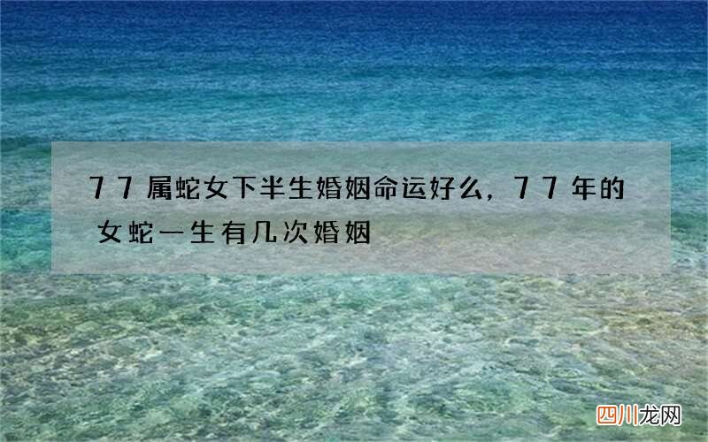 77属蛇女下半生婚姻命运好么，77年的女蛇一生有几次婚姻