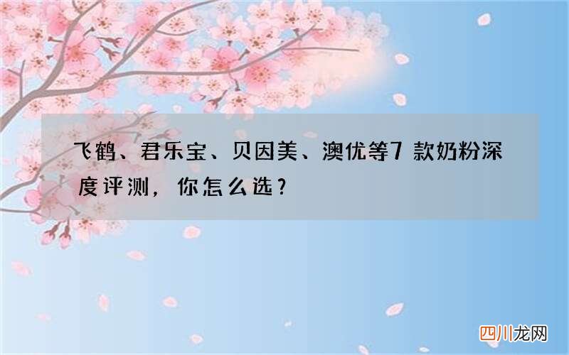 飞鹤、君乐宝、贝因美、澳优等7款奶粉深度评测，你怎么选？