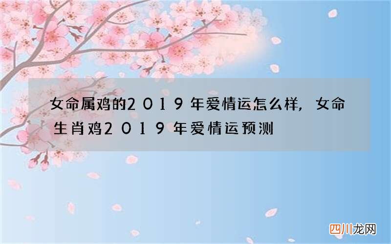 女命属鸡的2019年爱情运怎么样,女命生肖鸡2019年爱情运预测