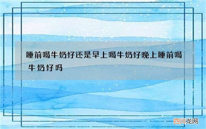 睡前喝牛奶好还是早上喝牛奶好 晚上睡前喝牛奶好吗