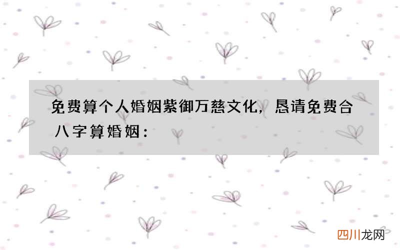 免费算个人婚姻紫御万慈文化，恳请免费合八字算婚姻：
