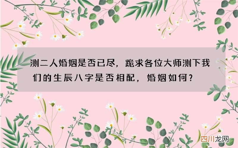 测二人婚姻是否已尽，跪求各位大师测下我们的生辰八字是否相配，婚姻如何？