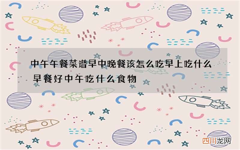 中午午餐菜谱 早中晚餐该怎么吃早上吃什么早餐好中午吃什么食物