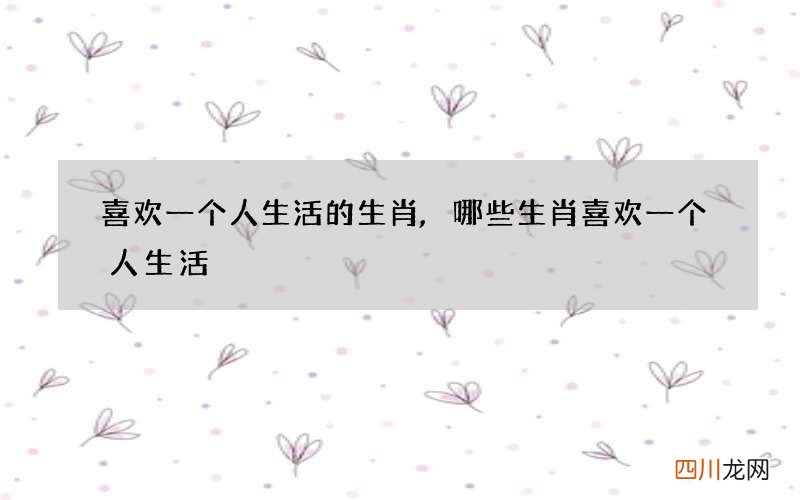 喜欢一个人生活的生肖,哪些生肖喜欢一个人生活