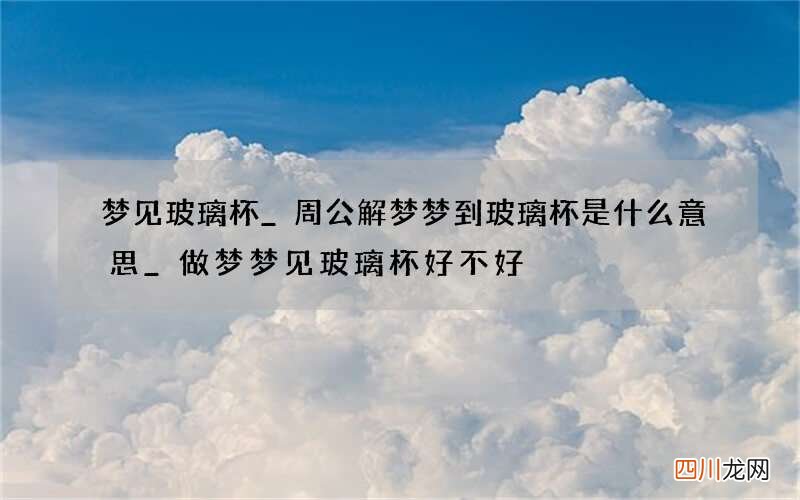 梦见玻璃杯_周公解梦梦到玻璃杯是什么意思_做梦梦见玻璃杯好不好