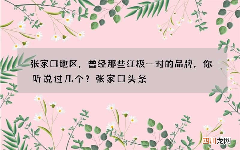 张家口地区，曾经那些红极一时的品牌，你听说过几个？张家口头条