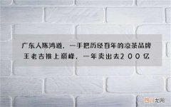 广东人陈鸿道，一手把历经百年的凉茶品牌王老吉推上巅峰，一年卖出去200亿