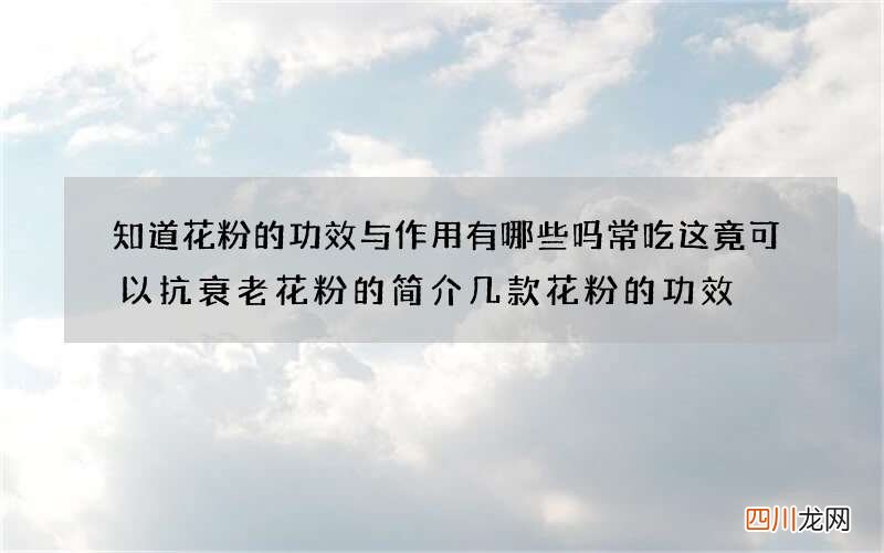 知道花粉的功效与作用有哪些吗 常吃这竟可以抗衰老花粉的简介几款花粉的功效