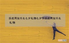 该送男友什么七夕礼物 七夕节该送男友什么礼物