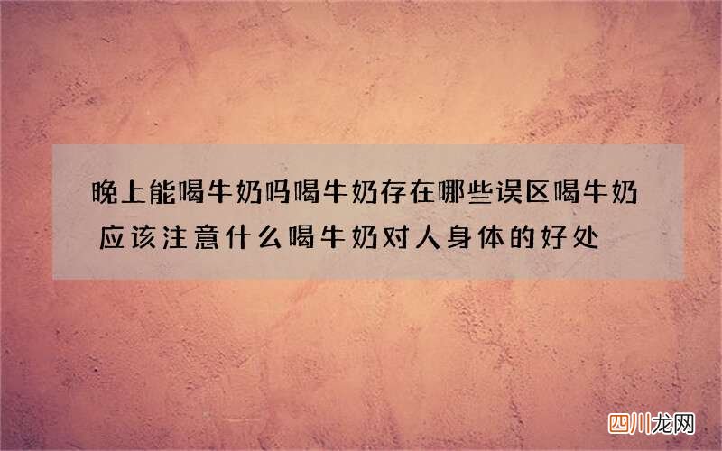 晚上能喝牛奶吗 喝牛奶存在哪些误区喝牛奶应该注意什么喝牛奶对人身体的好处