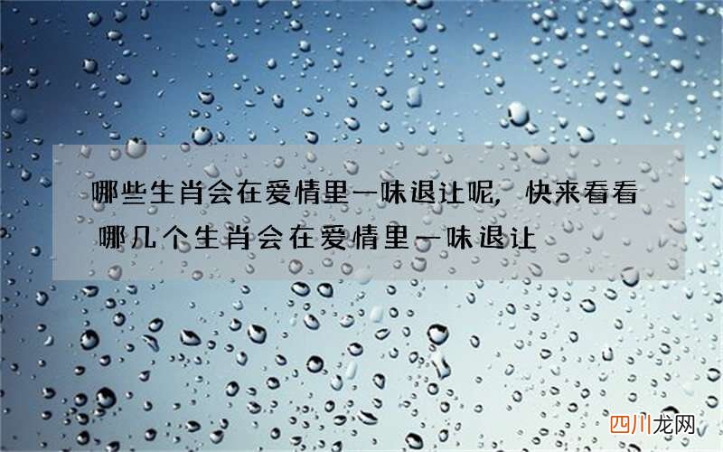 哪些生肖会在爱情里一味退让呢,快来看看哪几个生肖会在爱情里一味退让