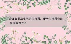 会让女朋友生气的生肖男,哪些生肖男会让女朋友生气？