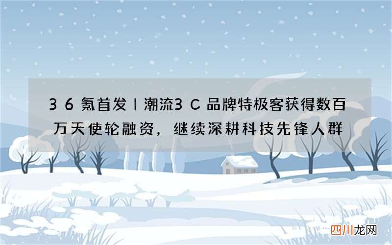 36氪首发｜潮流3C品牌特极客获得数百万天使轮融资，继续深耕科技先锋人群