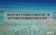 哪怕舍不得亦不会缠着你不放的生肖男,哪怕舍不得也不会缠着你不放的生肖男
