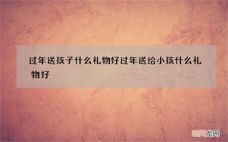过年送孩子什么礼物好 过年送给小孩什么礼物好