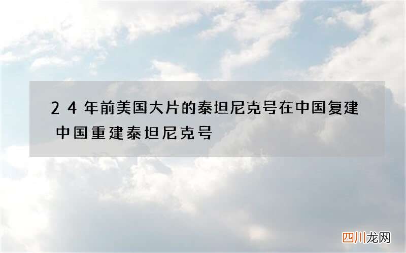 24年前美国大片的泰坦尼克号在中国复建 中国重建泰坦尼克号