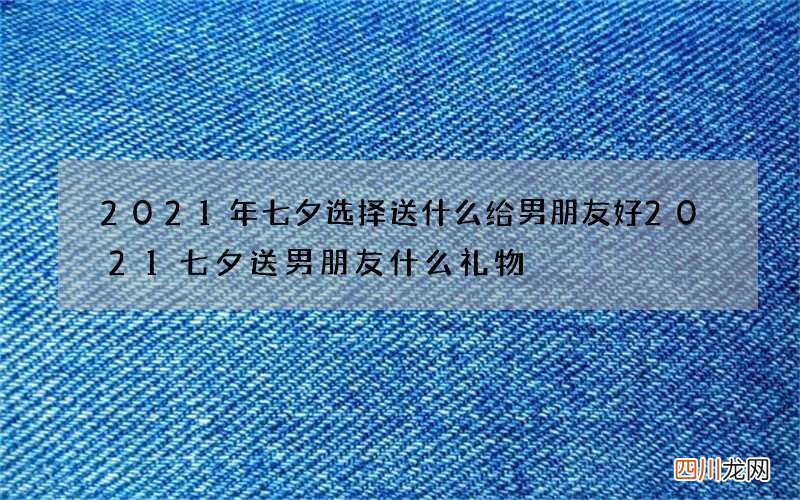 2021年七夕选择送什么给男朋友好 2021七夕送男朋友什么礼物