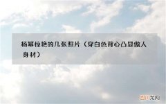 穿白色背心凸显傲人身材 杨幂惊艳的几张照片