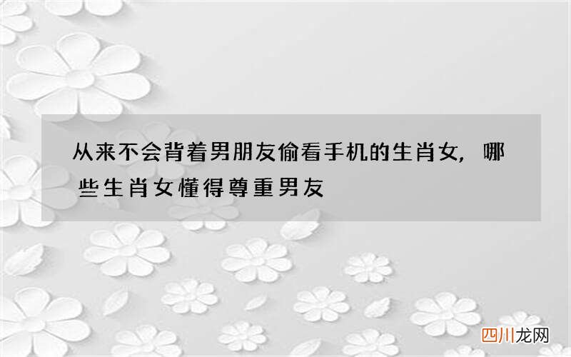 从来不会背着男朋友偷看手机的生肖女,哪些生肖女懂得尊重男友