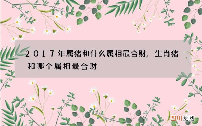 2017年属猪和什么属相最合财,生肖猪和哪个属相最合财
