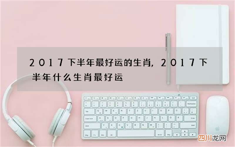 2017下半年最好运的生肖,2017下半年什么生肖最好运